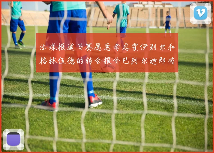 法媒报道马赛愿意考虑霍伊别尔和格林伍德的转会报价巴列尔迪即将离队