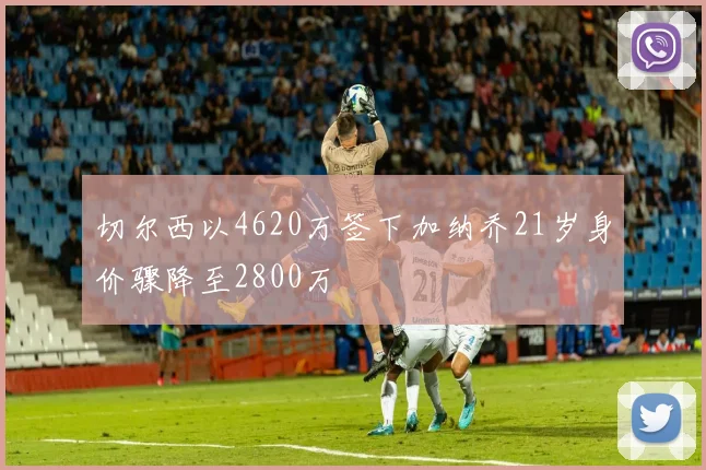 切尔西以4620万签下加纳乔21岁身价骤降至2800万