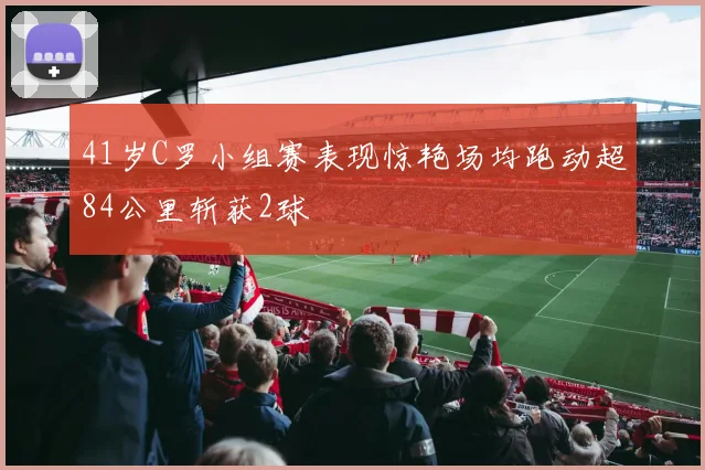 41岁C罗小组赛表现惊艳场均跑动超84公里斩获2球