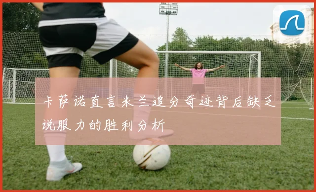 卡萨诺直言米兰追分奇迹背后缺乏说服力的胜利分析