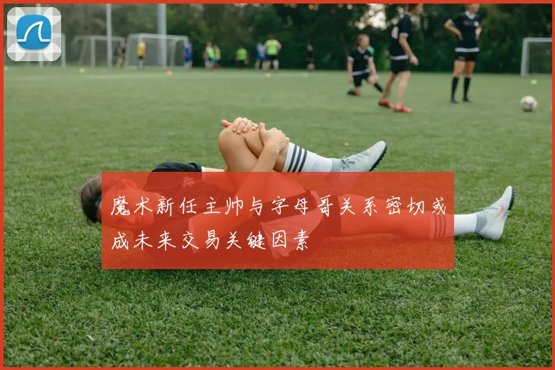 魔术新任主帅与字母哥关系密切或成未来交易关键因素