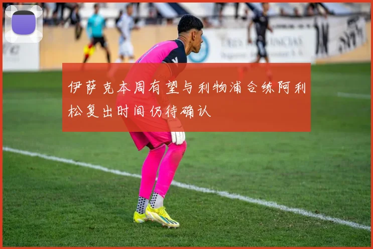 伊萨克本周有望与利物浦合练阿利松复出时间仍待确认