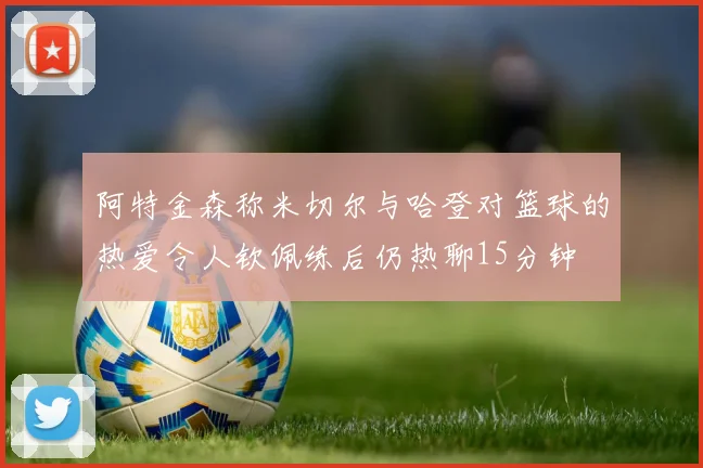 阿特金森称米切尔与哈登对篮球的热爱令人钦佩练后仍热聊15分钟