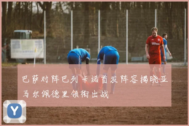 巴萨对阵巴列卡诺首发阵容揭晓亚马尔佩德里领衔出战