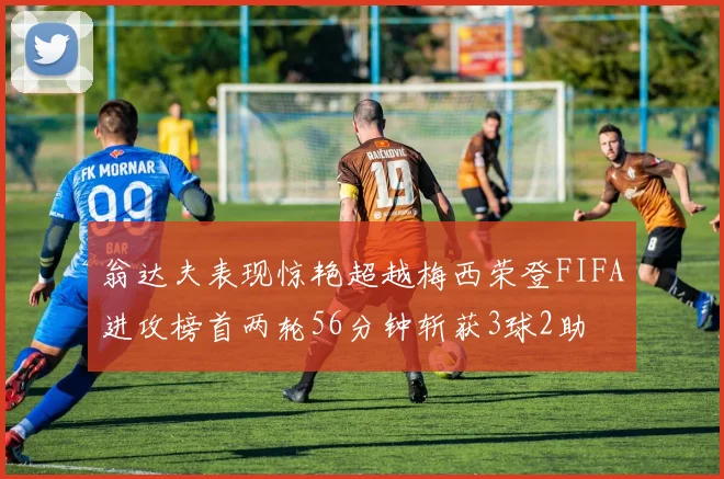 翁达夫表现惊艳超越梅西荣登FIFA进攻榜首两轮56分钟斩获3球2助
