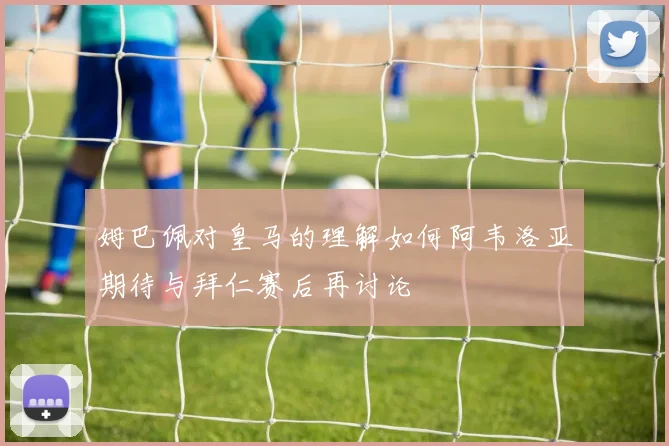 姆巴佩对皇马的理解如何阿韦洛亚期待与拜仁赛后再讨论