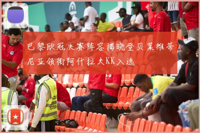巴黎欧冠决赛阵容揭晓登贝莱维蒂尼亚领衔阿什拉夫KK入选