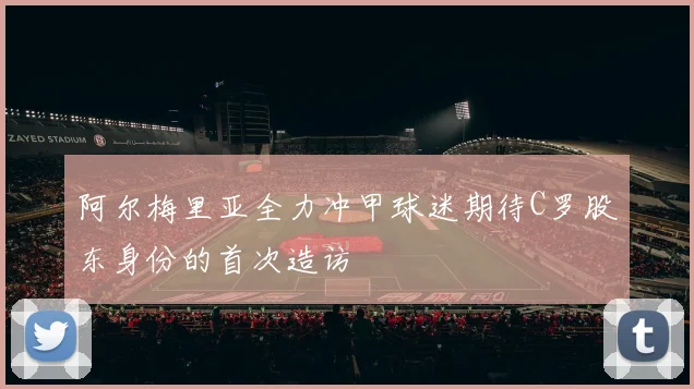 阿尔梅里亚全力冲甲球迷期待C罗股东身份的首次造访