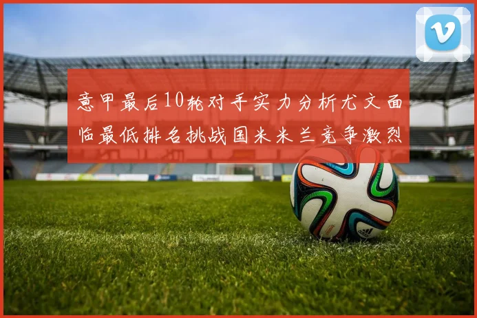 意甲最后10轮对手实力分析尤文面临最低排名挑战国米米兰竞争激烈
