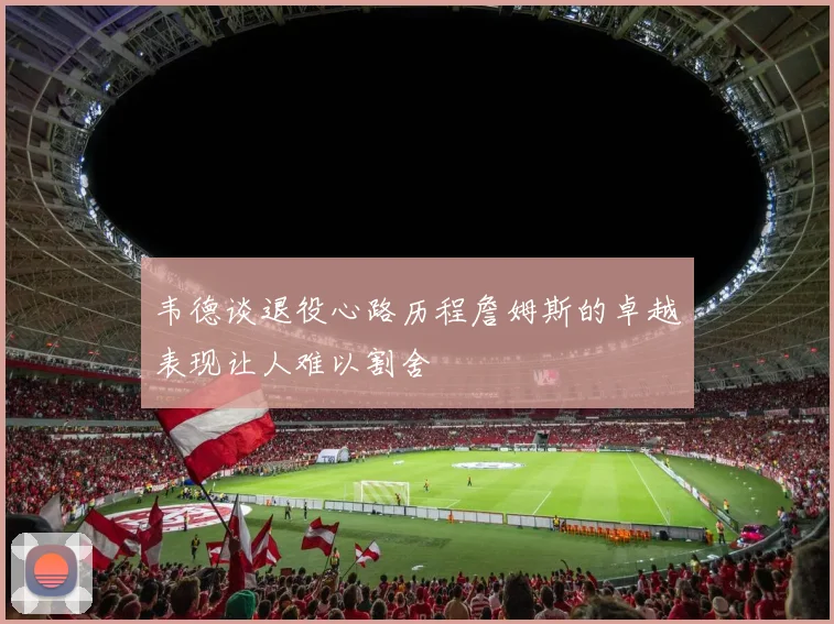 韦德谈退役心路历程詹姆斯的卓越表现让人难以割舍