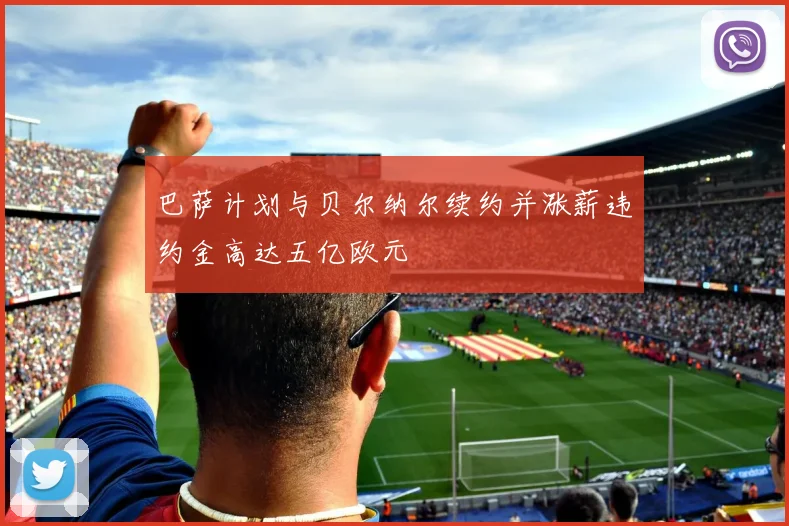 巴萨计划与贝尔纳尔续约并涨薪违约金高达五亿欧元
