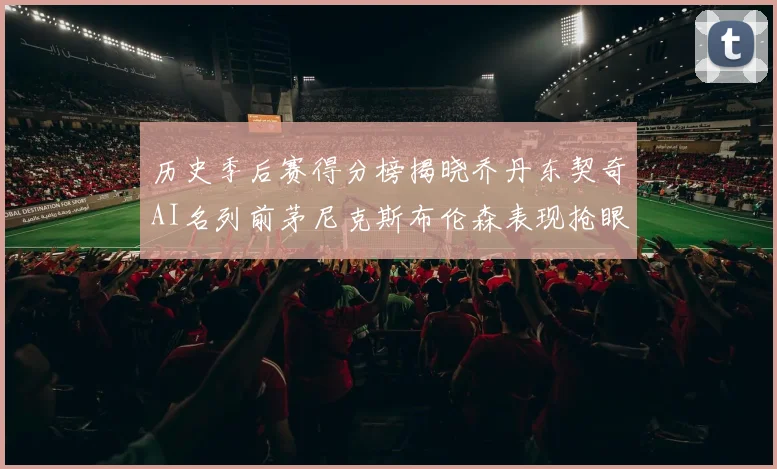 历史季后赛得分榜揭晓乔丹东契奇AI名列前茅尼克斯布伦森表现抢眼