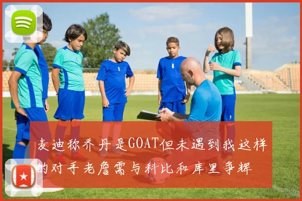 麦迪称乔丹是GOAT但未遇到我这样的对手老詹需与科比和库里争辉