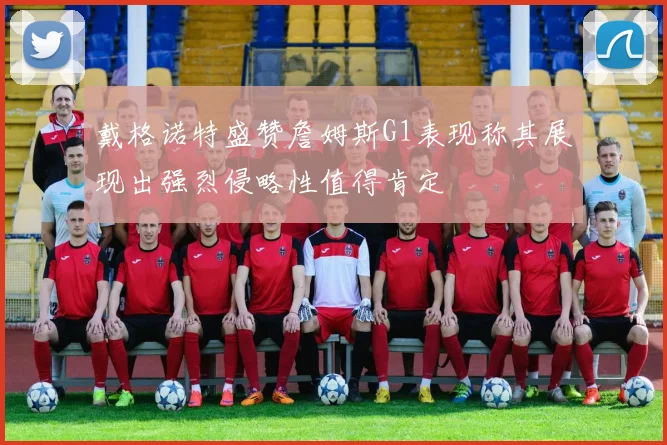 戴格诺特盛赞詹姆斯G1表现称其展现出强烈侵略性值得肯定