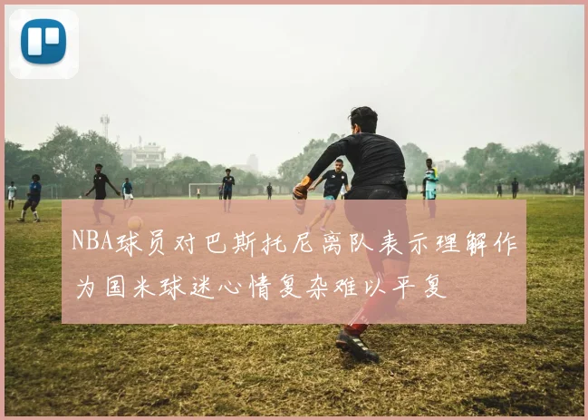 NBA球员对巴斯托尼离队表示理解作为国米球迷心情复杂难以平复