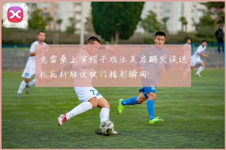 克雷桑上演帽子戏法吴启鹏失误送礼瓦科助攻破门精彩瞬间