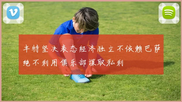 丰特坚决表态经济独立不依赖巴萨绝不利用俱乐部谋取私利