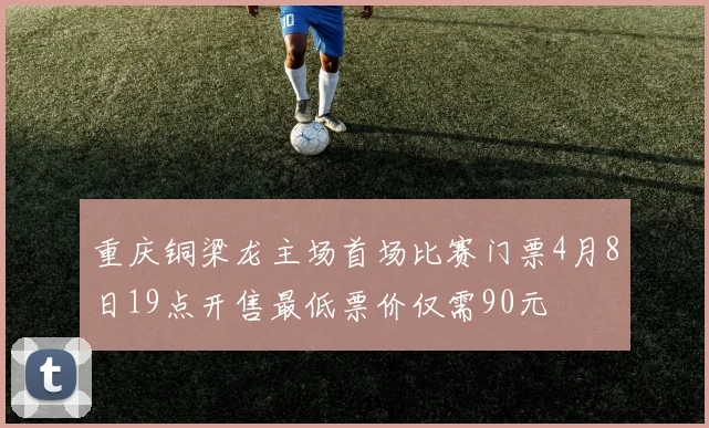 重庆铜梁龙主场首场比赛门票4月8日19点开售最低票价仅需90元