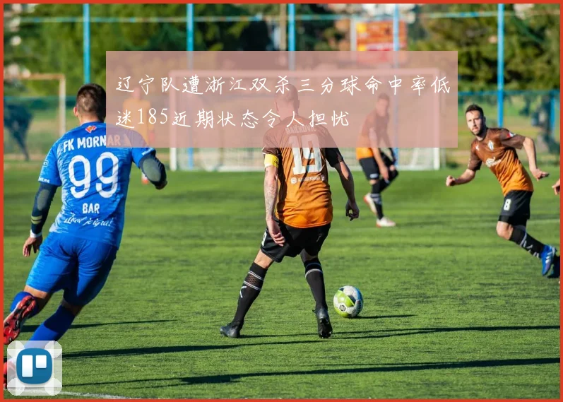 辽宁队遭浙江双杀三分球命中率低迷185近期状态令人担忧